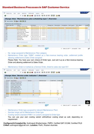 Standard Business Processes in SAP Customer Service
Configured & Compiled By: Subhrajyoti Bhattacharjee, PMP®, Certified SAP ® EAM, Certified ITIL®
E-Mail: subhrajyoti.b@gmail.com, Location: Perth, Western Australia
- No. range assigned to Maintenance Plan category
- Maintenance Order type “SM04” created as a Non-revenue bearing order, settlement profile
allowing settlement to Sales Order assigned
Please Note: You have your own choice of Order type. Just set it up as a Non-revenue bearing
Order and allowing settlement to Sales Order.
- Maintenance Order is marked as a Service Order, linked to sales doc type WV
- Maintenance Order type assigned to relevant Maintenance Plant
- Number range set for Maintenance Order type
- Costing variant (standard PM01/ or custom) assigned to Order type
You can use your own costing variant with/without costing sheet as well, depending on
requirement
 