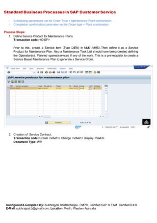Standard Business Processes in SAP Customer Service
Configured & Compiled By: Subhrajyoti Bhattacharjee, PMP®, Certified SAP ® EAM, Certified ITIL®
E-Mail: subhrajyoti.b@gmail.com, Location: Perth, Western Australia
- Scheduling parameters set for Order Type + Maintenance Plant combination
- Completion confirmation parameter set for Order type + Plant combination
Process Steps:
1. Define Service Product for Maintenance Plans
Transaction code: <OISF>
Prior to this, create a Service Item (Type DIEN) in MM01/MMS1.Then define it as a Service
Product for Maintenance Plan. Also a Maintenance Task List should have being created defining
the Operation(s), Planned spares/services if any of the work. This is a pre-requisite to create a
Service Based Maintenance Plan to generate a Service Order.
2. Creation of Service Contract:
Transaction code: Create <VA41>/ Change <VA42>/ Display <VA43>
Document Type: WV
 