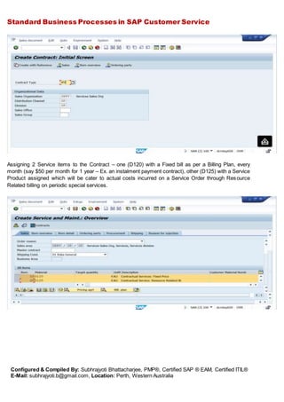 Standard Business Processes in SAP Customer Service
Configured & Compiled By: Subhrajyoti Bhattacharjee, PMP®, Certified SAP ® EAM, Certified ITIL®
E-Mail: subhrajyoti.b@gmail.com, Location: Perth, Western Australia
Assigning 2 Service items to the Contract – one (D120) with a Fixed bill as per a Billing Plan, every
month (say $50 per month for 1 year – Ex. an instalment payment contract), other (D125) with a Service
Product assigned which will be cater to actual costs incurred on a Service Order through Resource
Related billing on periodic special services.
 