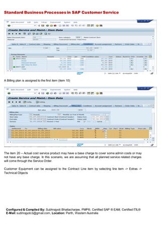 Standard Business Processes in SAP Customer Service
Configured & Compiled By: Subhrajyoti Bhattacharjee, PMP®, Certified SAP ® EAM, Certified ITIL®
E-Mail: subhrajyoti.b@gmail.com, Location: Perth, Western Australia
A Billing plan is assigned to the first item (item 10)
The item 20 – Actual cost service product may have a base charge to cover some admin costs or may
not have any base charge. In this scenario, we are assuming that all planned service related charges
will come through the Service Order.
Customer Equipment can be assigned to the Contract Line item by selecting line item -> Extras ->
Technical Objects
 