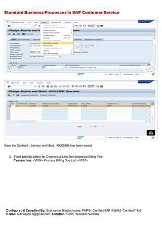Standard Business Processes in SAP Customer Service
Configured & Compiled By: Subhrajyoti Bhattacharjee, PMP®, Certified SAP ® EAM, Certified ITIL®
E-Mail: subhrajyoti.b@gmail.com, Location: Perth, Western Australia
Save the Contract - Service and Maint. 40005498 has been saved
3. Fixed periodic billing for Contractual Line item based on Billing Plan
Transaction: <VF04> Process Billing Due List, <VF01>
 