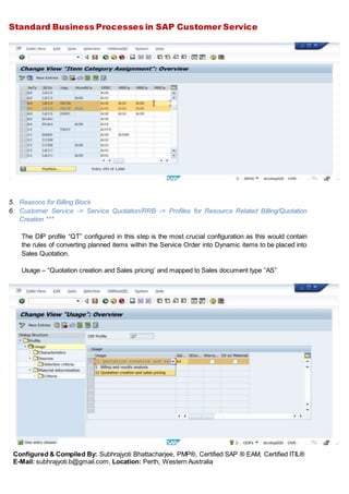 Standard Business Processes in SAP Customer Service
Configured & Compiled By: Subhrajyoti Bhattacharjee, PMP®, Certified SAP ® EAM, Certified ITIL®
E-Mail: subhrajyoti.b@gmail.com, Location: Perth, Western Australia
5. Reasons for Billing Block
6. Customer Service -> Service Quotation/RRB -> Profiles for Resource Related Billing/Quotation
Creation ***
The DIP profile “QT” configured in this step is the most crucial configuration as this would contain
the rules of converting planned items within the Service Order into Dynamic items to be placed into
Sales Quotation.
Usage – “Quotation creation and Sales pricing’ and mapped to Sales document type “AS”
 