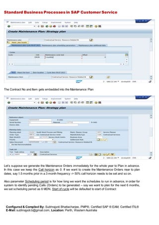 Standard Business Processes in SAP Customer Service
Configured & Compiled By: Subhrajyoti Bhattacharjee, PMP®, Certified SAP ® EAM, Certified ITIL®
E-Mail: subhrajyoti.b@gmail.com, Location: Perth, Western Australia
The Contract No and Item gets embedded into the Maintenance Plan
Let’s suppose we generate the Maintenance Orders immediately for the whole year to Plan in advance.
In this case we keep the Call horizon as 0. If we want to create the Maintenance Orders near to plan
dates, say 1.5 months prior in a 3 month frequency -> 50% call horizon needs to be set and so on.
Also parameter Scheduling period is for how long we want the schedules to run in advance, in order for
system to identify pending Calls (Orders) to be generated – say we want to plan for the next 6 months,
we set scheduling period as 6 MON. Start of cycle will be defaulted to start of Contract
 