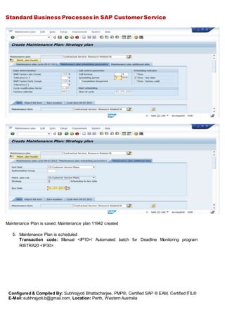 Standard Business Processes in SAP Customer Service
Configured & Compiled By: Subhrajyoti Bhattacharjee, PMP®, Certified SAP ® EAM, Certified ITIL®
E-Mail: subhrajyoti.b@gmail.com, Location: Perth, Western Australia
Maintenance Plan is saved. Maintenance plan 11942 created
5. Maintenance Plan is scheduled
Transaction code: Manual <IP10>/ Automated batch for Deadline Monitoring program
RISTRA20 <IP30>
 
