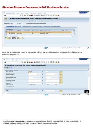 Standard Business Processes in SAP Customer Service
Configured & Compiled By: Subhrajyoti Bhattacharjee, PMP®, Certified SAP ® EAM, Certified ITIL®
E-Mail: subhrajyoti.b@gmail.com, Location: Perth, Western Australia
Save the schedule and check in transaction <IP24> the scheduled orders generated from Maintenance
Plans of category “CS”
 