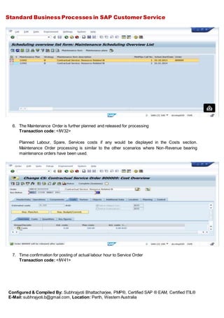 Standard Business Processes in SAP Customer Service
Configured & Compiled By: Subhrajyoti Bhattacharjee, PMP®, Certified SAP ® EAM, Certified ITIL®
E-Mail: subhrajyoti.b@gmail.com, Location: Perth, Western Australia
6. The Maintenance Order is further planned and released for processing
Transaction code: <IW32>
Planned Labour, Spare, Services costs if any would be displayed in the Costs section.
Maintenance Order processing is similar to the other scenarios where Non-Revenue bearing
maintenance orders have been used.
7. Time confirmation for posting of actual labour hour to Service Order
Transaction code: <IW41>
 