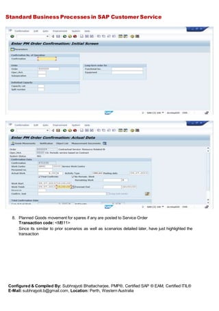 Standard Business Processes in SAP Customer Service
Configured & Compiled By: Subhrajyoti Bhattacharjee, PMP®, Certified SAP ® EAM, Certified ITIL®
E-Mail: subhrajyoti.b@gmail.com, Location: Perth, Western Australia
8. Planned Goods movement for spares if any are posted to Service Order
Transaction code: <MB11>
Since its similar to prior scenarios as well as scenarios detailed later, have just highlighted the
transaction
 