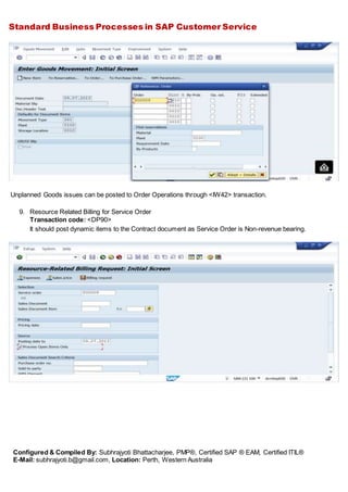 Standard Business Processes in SAP Customer Service
Configured & Compiled By: Subhrajyoti Bhattacharjee, PMP®, Certified SAP ® EAM, Certified ITIL®
E-Mail: subhrajyoti.b@gmail.com, Location: Perth, Western Australia
Unplanned Goods issues can be posted to Order Operations through <IW42> transaction.
9. Resource Related Billing for Service Order
Transaction code: <DP90>
It should post dynamic items to the Contract document as Service Order is Non-revenue bearing.
 