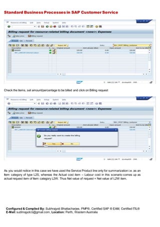 Standard Business Processes in SAP Customer Service
Configured & Compiled By: Subhrajyoti Bhattacharjee, PMP®, Certified SAP ® EAM, Certified ITIL®
E-Mail: subhrajyoti.b@gmail.com, Location: Perth, Western Australia
Check the items, set amount/percentage to be billed and click on Billing request
As you would notice in this case we have used the Service Product line only for summarization i.e. as an
Item category of type L2S, whereas the Actual cost item – Labour cost in this scenario comes up as
actual request item of Item category L2W. Thus Net value of request = Net value of L2W item.
 