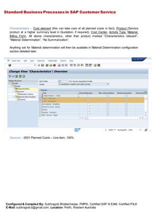 Standard Business Processes in SAP Customer Service
Configured & Compiled By: Subhrajyoti Bhattacharjee, PMP®, Certified SAP ® EAM, Certified ITIL®
E-Mail: subhrajyoti.b@gmail.com, Location: Perth, Western Australia
Characteristics – Cost element (this can take care of all planned costs in fact), Product (Service
product at a higher summary level in Quotation, if required), Cost Center, Activity Type, Material,
Billing Form. All above characteristics, other than product marked “Characteristics relevant”,
“Material Determination”, “No Summarization”.
Anything set for Material determination will then be available in Material Determination configuration
section detailed later.
Sources – 0031 Planned Costs – Line item, 100%
 