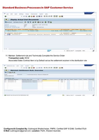 Standard Business Processes in SAP Customer Service
Configured & Compiled By: Subhrajyoti Bhattacharjee, PMP®, Certified SAP ® EAM, Certified ITIL®
E-Mail: subhrajyoti.b@gmail.com, Location: Perth, Western Australia
11. Maintain Settlement rule and Technically Complete the Service Order
Transaction code: IW32
Associated Sales Contract Item is by Default set as the settlement receiver in the distribution rule
 