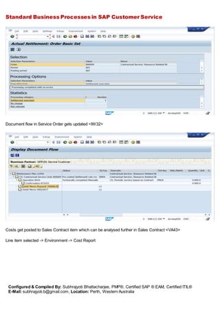 Standard Business Processes in SAP Customer Service
Configured & Compiled By: Subhrajyoti Bhattacharjee, PMP®, Certified SAP ® EAM, Certified ITIL®
E-Mail: subhrajyoti.b@gmail.com, Location: Perth, Western Australia
Document flow in Service Order gets updated <IW32>
Costs get posted to Sales Contract item which can be analysed further in Sales Contract <VA43>
Line item selected -> Environment -> Cost Report
 