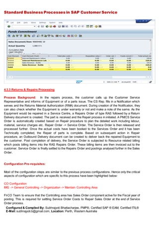 Standard Business Processes in SAP Customer Service
Configured & Compiled By: Subhrajyoti Bhattacharjee, PMP®, Certified SAP ® EAM, Certified ITIL®
E-Mail: subhrajyoti.b@gmail.com, Location: Perth, Western Australia
4.3.3 Returns & Repairs Processing
Process Background: In the repairs process, the customer calls up the Customer Service
Representative and informs of Equipment or of a parts issue. The CS Rep. fills in a Notification which
serves and the Returns Material Authorization (RMA) document. During creation of the Notification, they
can also check whether the Equipment is under warranty or not and make a note of the same. As the
Equipment would be repaired in a Service Centre, a Repairs Order of type RAS followed by a Return
Delivery document is created. The part is received and the Repair process in initiated. A PM/CS Service
Order is automatically created based on Repair procedure to plan the detailed work including labour,
material, service charges etc. Repair Order -> Service Order. The Service Order is then released and
processed further. Once the actual costs have been booked to the Services Order and it has been
Technically completed, the Repair of parts is complete. Based on subsequent action in Repair
procedure, an Outbound Delivery document can be created to deliver back the repaired Equipment to
the customer. Post completion of delivery, the Service Order is subjected to Resource related billing
which posts billing items into the RAS Repairs Order. These billing items are then invoiced out to the
customer. Service Order is finally settled to the Repairs Order and postings analysed further in the Sales
Order.
Configuration Pre-requisites:
Most of the configuration steps are similar to the previous process configurations. Hence only the critical
aspects of configuration which are specific to this process have been highlighted below:
CO Configuration
IMG -> General Controlling -> Organization -> Maintain Controlling Area
FI-CO Team to ensure that the Controlling area has Sales Order component active for the Fiscal year of
posting. This is required for settling Service Order Costs to Repair Sales Order at the end of Service
Order process.
 