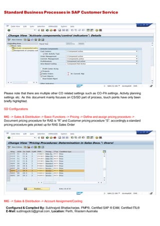 Standard Business Processes in SAP Customer Service
Configured & Compiled By: Subhrajyoti Bhattacharjee, PMP®, Certified SAP ® EAM, Certified ITIL®
E-Mail: subhrajyoti.b@gmail.com, Location: Perth, Western Australia
Please note that there are multiple other CO related settings such as CO-PA settings, Activity planning
settings etc. As this document mainly focuses on CS/SD part of process, touch points have only been
briefly highlighted.
SD Configurations
IMG -> Sales & Distribution -> Basic Functions -> Pricing -> Define and assign pricing procedure ->
Document pricing procedure for RAS is “R” and Customer pricing procedure “S”. accordingly a standard
pricing procedure gets picked up for RAS Sales Order
IMG -> Sales & Distribution -> Account Assignment/Costing
 