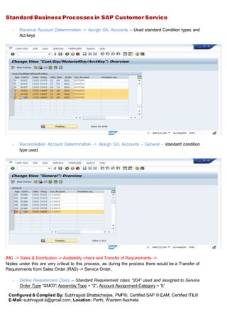 Standard Business Processes in SAP Customer Service
Configured & Compiled By: Subhrajyoti Bhattacharjee, PMP®, Certified SAP ® EAM, Certified ITIL®
E-Mail: subhrajyoti.b@gmail.com, Location: Perth, Western Australia
- Revenue Account Determination -> Assign G/L Accounts – Used standard Condition types and
Act keys
- Reconciliation Account Determination -> Assign G/L Accounts – General – standard condition
type used
IMG -> Sales & Distribution -> Availability check and Transfer of Requirements ->
Nodes under this are very critical to this process, as during the process there would be a Transfer of
Requirements from Sales Order (RAS) -> Service Order,
- Define Requirement Class – Standard Requirement class “204” used and assigned to Service
Order Type “SM03”, Assembly Type = “2”, Account Assignment Category = ‘E’
 
