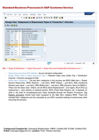 Standard Business Processes in SAP Customer Service
Configured & Compiled By: Subhrajyoti Bhattacharjee, PMP®, Certified SAP ® EAM, Certified ITIL®
E-Mail: subhrajyoti.b@gmail.com, Location: Perth, Western Australia
IMG -> Sales & Distribution -> Sales Document -> Sales Document Header/Item/Schedule Line ->
- Sales Document type RAS defined – As per standard configuration
- Assign Sales Area to Sales Document type – Relevant sales area (Sales Org + Distribution
Channel + Division) assigned to RAS
- Define Item categories - The key Item categories in this process are IRRS (Main item – Repair
Service Resources), IRRE (Returns – sub item), IRRP (Repair – sub item), IRAL (Outbound
Delivery post repair – sub item), IRIN (Billing item – sub item), IRIN (Dynamic items for BillDoc).
These are the base ones. Others can be IRLB (Send Replacement – pre repair), IRLA (Pick up
replacement – post delivery of repaired goods), IRPA (Fixed Rate Repairs) etc. It depends on
what is the level of complexity/process steps facilitated through the Repairs Procedure. The
Repairs procedure should have been assigned to the Main Item category IRRS. These are
standard Item categories and it’[s advisable to use SAP’s standard settings to avoid issues while
executing the process.
 
