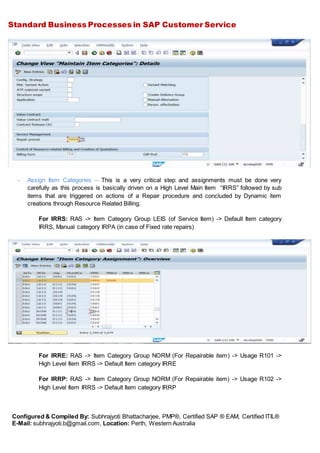 Standard Business Processes in SAP Customer Service
Configured & Compiled By: Subhrajyoti Bhattacharjee, PMP®, Certified SAP ® EAM, Certified ITIL®
E-Mail: subhrajyoti.b@gmail.com, Location: Perth, Western Australia
- Assign Item Categories – This is a very critical step and assignments must be done very
carefully as this process is basically driven on a High Level Main Item “IRRS” followed by sub
items that are triggered on actions of a Repair procedure and concluded by Dynamic item
creations through Resource Related Billing.
For IRRS: RAS -> Item Category Group LEIS (of Service Item) -> Default Item category
IRRS, Manual category IRPA (in case of Fixed rate repairs)
For IRRE: RAS -> Item Category Group NORM (For Repairable item) -> Usage R101 ->
High Level Item IRRS -> Default Item category IRRE
For IRRP: RAS -> Item Category Group NORM (For Repairable item) -> Usage R102 ->
High Level Item IRRS -> Default Item category IRRP
 