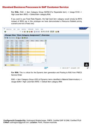 Standard Business Processes in SAP Customer Service
Configured & Compiled By: Subhrajyoti Bhattacharjee, PMP®, Certified SAP ® EAM, Certified ITIL®
E-Mail: subhrajyoti.b@gmail.com, Location: Perth, Western Australia
For IRAL: RAS -> Item Category Group NORM (For Repairable item) -> Usage R103 ->
High Level Item IRRS -> Default Item category IRAL
If you want to use Fixed Rate Repairs, the high level item category would simply be IRPA
instead of IRRS (as in this prototype we have demonstrated a Resource Related pricing
scenario and not a Fixed one)
For IRIN: This is critical for the Dynamic item generation and Posting to RAS from PM/CS
Service Order
RAS -> Item Category Group LEIS (of Dynamic items identified in Material Determination) ->
Usage SEIN-> High Level Item IRRS -> Default Item category IRIN
 