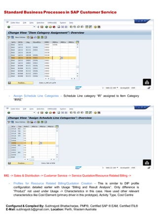 Standard Business Processes in SAP Customer Service
Configured & Compiled By: Subhrajyoti Bhattacharjee, PMP®, Certified SAP ® EAM, Certified ITIL®
E-Mail: subhrajyoti.b@gmail.com, Location: Perth, Western Australia
- Assign Schedule Line Categories – Schedule Line category “IR” assigned to Item Category
“IRRE”
IMG -> Sales & Distribution -> Customer Service -> Service Quotation/Resource Related Billing ->
- Profiles for Resource Related Billing/Quotation Creation – This is similar to DIP profile
configuration detailed earlier with Usage “Billing and Result Analysis”. Only difference is
“Product” not used under Usage -> Characteristics in this case. Have used other relevant
characteristics like Cost Element (primary driver in this prototype), Activity Type, Cost Centre
 