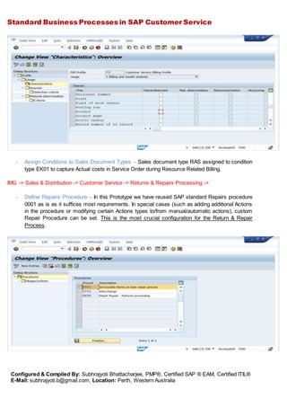 Standard Business Processes in SAP Customer Service
Configured & Compiled By: Subhrajyoti Bhattacharjee, PMP®, Certified SAP ® EAM, Certified ITIL®
E-Mail: subhrajyoti.b@gmail.com, Location: Perth, Western Australia
- Assign Conditions to Sales Document Types – Sales document type RAS assigned to condition
type EK01 to capture Actual costs in Service Order during Resource Related Billing.
IMG -> Sales & Distribution -> Customer Service -> Returns & Repairs Processing ->
- Define Repairs Procedure – In this Prototype we have reused SAP standard Repairs procedure
0001 as is as it suffices most requirements. In special cases (such as adding additional Actions
in the procedure or modifying certain Actions types to/from manual/automatic actions), custom
Repair Procedure can be set. This is the most crucial configuration for the Return & Repair
Process.
 