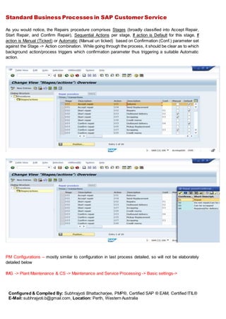 Standard Business Processes in SAP Customer Service
Configured & Compiled By: Subhrajyoti Bhattacharjee, PMP®, Certified SAP ® EAM, Certified ITIL®
E-Mail: subhrajyoti.b@gmail.com, Location: Perth, Western Australia
As you would notice, the Repairs procedure comprises Stages (broadly classified into Accept Repair,
Start Repair, and Confirm Repair), Sequential Actions per stage, If action is Default for this stage, If
action is Manual (Ticked) or Automatic (Manual un ticked) based on Confirmation (Conf.) parameter set
against the Stage -> Action combination. While going through the process, it should be clear as to which
background action/process triggers which confirmation parameter thus triggering a suitable Automatic
action.
PM Configurations – mostly similar to configuration in last process detailed, so will not be elaborately
detailed below
IMG -> Plant Maintenance & CS -> Maintenance and Service Processing -> Basic settings->
 