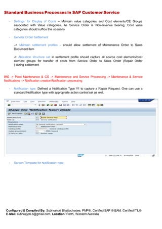 Standard Business Processes in SAP Customer Service
Configured & Compiled By: Subhrajyoti Bhattacharjee, PMP®, Certified SAP ® EAM, Certified ITIL®
E-Mail: subhrajyoti.b@gmail.com, Location: Perth, Western Australia
- Settings for Display of Costs – Maintain value categories and Cost elements/CE Groups
associated with Value categories. As Service Order is Non-revenue bearing, Cost value
categories should suffice this scenario
- General Order Settlement
–> Maintain settlement profiles - should allow settlement of Maintenance Order to Sales
Document item
-> Allocation structure set in settlement profile should capture all source cost elements/cost
element groups for transfer of costs from Service Order to Sales Order (Repair Order
) during settlement
IMG -> Plant Maintenance & CS -> Maintenance and Service Processing -> Maintenance & Service
Notifications -> Notification creation/Notification processing
- Notification type: Defined a Notification Type Y1 to capture a Repair Request. One can use a
standard Notification type with appropriate action control set as well.
- Screen Template for Notification type:
 