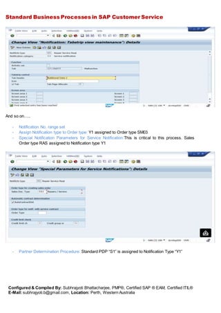 Standard Business Processes in SAP Customer Service
Configured & Compiled By: Subhrajyoti Bhattacharjee, PMP®, Certified SAP ® EAM, Certified ITIL®
E-Mail: subhrajyoti.b@gmail.com, Location: Perth, Western Australia
And so on…..
- Notification No. range set
- Assign Notification type to Order type: Y1 assigned to Order type SM03
- Special Notification Parameters for Service Notification:This is critical to this process. Sales
Order type RAS assigned to Notification type Y1
- Partner Determination Procedure: Standard PDP “S1” is assigned to Notification Type “Y1”
 