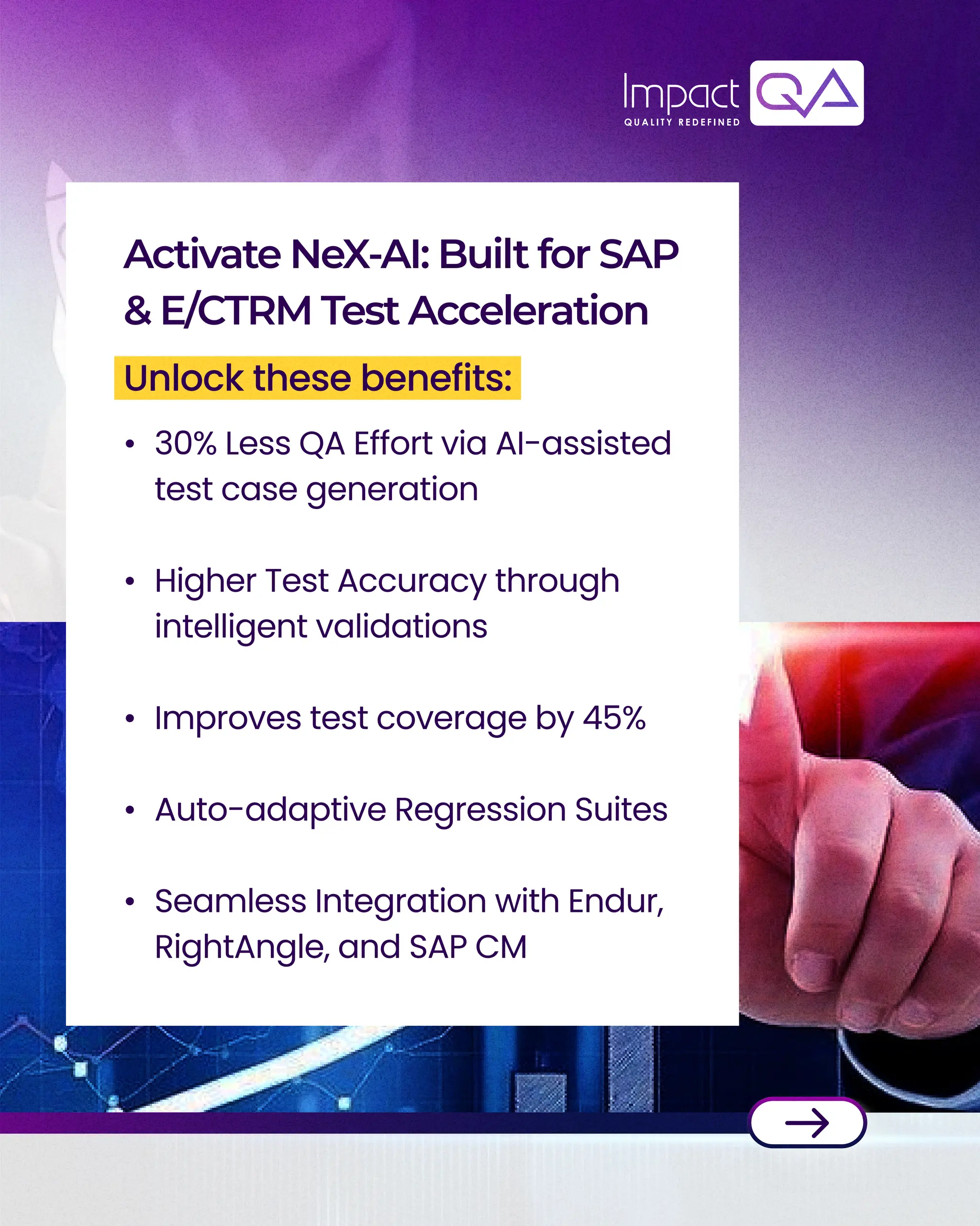 30% Less QA Effort via AI-assisted
test case generation
Higher Test Accuracy through
intelligent validations
Improves test coverage by 45%
Auto-adaptive Regression Suites
Seamless Integration with Endur,
RightAngle, and SAP CM
Activate NeX-AI: Built for SAP
& E/CTRM Test Acceleration
Unlock these benefits: