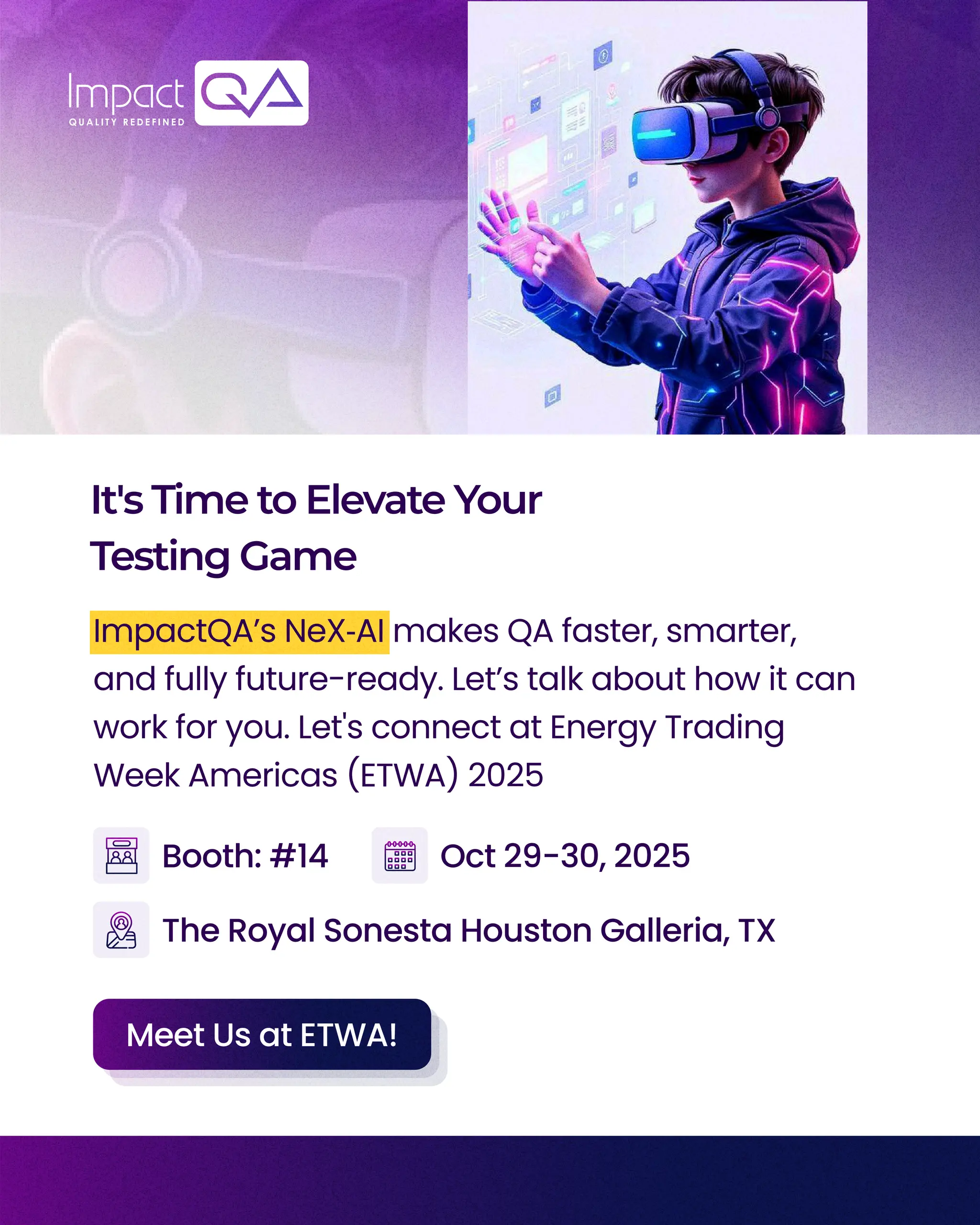 It'sTimetoElevateYour
TestingGame
ImpactQAโs NeXโAI makes QA faster, smarter,
and fully future-ready. Letโs talk about how it can
work for you. Let's connect at Energy Trading
Week Americas (ETWA) 2025
The Royal Sonesta Houston Galleria, TX
Booth: #14 Oct 29-30, 2025
Meet Us at ETWA!