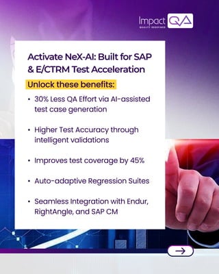 30% Less QA Effort via AI-assisted
test case generation


Higher Test Accuracy through
intelligent validations


Improves test coverage by 45%



Auto-adaptive Regression Suites


Seamless Integration with Endur,
RightAngle, and SAP CM
Activate NeX-AI: Built for SAP
& E/CTRM Test Acceleration
Unlock these benefits:
 
