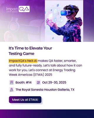 It'sTimetoElevateYour
TestingGame
ImpactQA’s NeX‑AI makes QA faster, smarter,
and fully future-ready. Let’s talk about how it can
work for you. Let's connect at Energy Trading
Week Americas (ETWA) 2025
The Royal Sonesta Houston Galleria, TX
Booth: #14 Oct 29-30, 2025
Meet Us at ETWA!
 