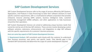SAP Custom Development Services
SAP Custom Development Services refer to the range of services offered by SAP (Systems,
Applications, and Products in Data Processing) to tailor their software solutions to meet
specific customer requirements. SAP is a multinational software corporation that provides
enterprise resource planning (ERP) systems, business intelligence tools, customer
relationship management (CRM) software, and other applications to help businesses
streamline their operations.
SAP Custom Development Services are aimed at addressing unique business needs that
cannot be met by out-of-the-box SAP solutions. These services involve developing custom
software solutions, extensions, enhancements, and integrations to align SAP software
with the specific requirements of a customer's business processes.
Here are some key aspects of SAP Custom Development Services:
1. Requirement Analysis: SAP consultants work closely with the customer to understand
their business processes, pain points, and specific needs. They identify gaps in the
standard SAP functionality and determine the scope of custom development required.
 