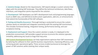 2. Solution Design: Based on the requirements, SAP experts design a custom solution that
aligns with the existing SAP landscape. They define the technical architecture, data flows,
interfaces, and integration points required for the solution.
3. Development: SAP developers use SAP's development tools and programming languages
(such as ABAP, Java, and SAPUI5) to build custom applications, add-ons, or enhancements
that extend the functionality of the SAP software.
4. Testing and Quality Assurance: Thorough testing is conducted to ensure the custom
solution works as intended and integrates seamlessly with the existing SAP environment.
This includes functional testing, integration testing, performance testing, and user
acceptance testing.
5. Deployment and Support: Once the custom solution is ready, it is deployed to the
production environment. SAP provides support services to ensure the solution operates
smoothly, addressing any issues or bugs that may arise.
SAP Custom Development Services can help organizations optimize their SAP investments
by tailoring the software to their specific business requirements, improving efficiency, and
achieving greater operational agility. These services enable businesses to leverage the
power of SAP solutions while meeting their unique needs.
 