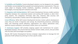 4. Scalability and Flexibility: Custom-developed solutions can be designed to be scalable
and flexible, accommodating future growth and evolving business requirements. They can
easily adapt to changing market conditions, regulatory compliance, and emerging
technologies, ensuring long-term relevance and value.
5. Integration with Existing Systems: SAP Custom Development Services enable seamless
integration between the customized solution and existing SAP modules or other third-
party systems. This integration eliminates data silos, improves data accuracy and
consistency, and provides a holistic view of the organization's operations.
6.Cost Efficiency: While SAP Custom Development Services involve upfront development
costs, they can result in long-term cost savings. By streamlining processes, automating
tasks, and improving overall efficiency, organizations can reduce operational costs,
optimize resource utilization, and achieve a faster return on investment.
7. Continuous Support: SAP provides ongoing support and maintenance for custom-
developed solutions. This ensures that the solution remains stable, secure, and up-to-date
with the latest SAP technologies and updates.
Overall, SAP Custom Development Services empower organizations to leverage the full
potential of SAP software by tailoring it to their specific needs.
 