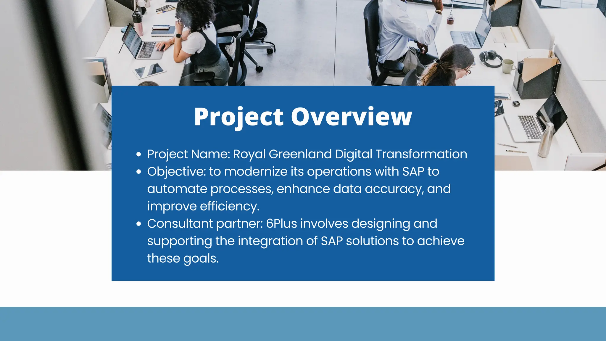 Project Overview
Project Name: Royal Greenland Digital Transformation
Objective: to modernize its operations with SAP to
automate processes, enhance data accuracy, and
improve efficiency.
Consultant partner: 6Plus involves designing and
supporting the integration of SAP solutions to achieve
these goals.
 
