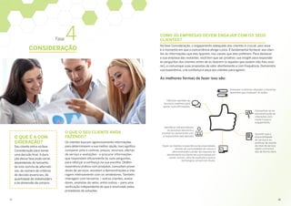 Fase 4
CONSIDERAÇÃO
O QUE É A CON­
SIDERAÇÃO?
Seu cliente entra na fase
Consideração para tomar
uma decisão final. A dura­
ção dessa fase pode variar,
dependendo do tamanho
da lista restrita de alternati­
vas, do número de critérios
de decisão essenciais, da
quantidade de stakeholders
e da dimensão da compra.
O QUE O SEU CLIENTE ANDA
FAZENDO?
Os clientes buscam agressivamente informações
para determinarem a sua melhor opção. Isso significa
comparar prós e contras, preços, recursos, ofertas
de serviço e avaliações - e procurar informações
que respondam eficazmente às suas perguntas,
para reforçar a confiança na sua escolha. Obtêm
experiência prática com produtos, consultam prove­
dores de serviços, assistem a demonstrações e inte­
ragem intensamente com os vendedores. Também
interagem com terceiros – outros clientes, avalia­
dores, analistas do setor, entre outros – para uma
verificação independente do que é anunciado pelos
provedores de soluções.
COMO AS EMPRESAS DEVEM ENGAJAR COM OS SEUS
CLIENTES?
Na fase Consideração, o engajamento adequado dos clientes é crucial, pois esse
é o momento em que a concorrência atinge o pico. É fundamental fornecer aos clien­
tes as informações que eles querem, nos canais que eles preferem. Para destacar
a sua empresa das restantes, você tem que ser proativo: use insight para responder
às perguntas dos clientes antes de as fazerem (e àquelas que podem não lhes ocor­
rer), e comunique suas propostas de valor atentamente e com frequência. Demonstre
sua experiência, crie confiança e peça aos clientes para agirem.
As melhores formas de fazer isso são:
Oferecer opiniões de
terceiros credíveis para
apoiar suas afirmações.
Identificar influenciadores
no processo decisório e
envolvê-los juntamente com
o responsável pela decisão.
Expor os clientes à experiência de propriedade,
através de comunidades da marca e
demonstrando o poder de resposta do
atendimento ao cliente de sua empresa em
canais sociais, sites de avaliação e outras
tecnologias comerciais atuais.
Antecipar e eliminar objeções e barreiras
aparentes que impeçam as ações.
Concentrar-se na
personalização de
interações com
muito e pouco
engajamento.
Garantir que a
disponibilidade
de serviço e as
políticas de acordo
de nível de serviço
sejam comunica­
das de forma clara.
17	18
 