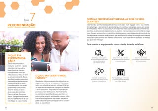 Fase 7
RECOMENDAÇÃO
O QUE É A
RECOMENDA­
ÇÃO?
A fase Recomendação
costuma ser breve e pode
intercalar-se nas outras
fases. Aqui, os clientes
compartilham suas opi­
niões, boas ou más, on-line
ou presencialmente. Essas
opiniões baseiam-se essen-
cialmente em expe­riências
vividas durante as fases
Consideração e Uso e são
geralmente consumi­das
durante todas as fases
da jornada dos clientes.
Durante a fase Recomen­
dação, o engajamento deve
ser uma parte crucial de sua
estratégia de crescimento.
O QUE O SEU CLIENTE ANDA
FAZENDO?
Quer tenha tido uma experiência positiva ou
negativa, um cliente terá opiniões concretas
sobre sua solução e quererá compartilhá-las.
As experiências negativas instigam os clientes
a avisar os outros, enquanto as experiências
positivas criam defensores. Normalmente,
os clientes compartilharão suas opiniões na
presença de amigos, familiares e colegas, infor­
marão seus seguidores nas redes sociais ou
publicarão avaliações para que outros compra­
dores as encontrem.
Esta fase é a oportunidade pública mais visível para você engajar com o seu cliente.
O marketing e o atendimento ao cliente devem monitorar os canais sociais em busca
de menções à marca ou ao produto, encorajando mais publicações de comentários
positivos ou abordando rapidamente os desafios mencionados nos comentários nega­
tivos. Devem também tentar identificar os defensores mais eloquentes e incentivá-los.
Sua equipe de comércio deve garantir que seu site inclui toda a tecnologia omnichannel
necessária para permitir aos clientes compartilhar suas experiências de todas as formas
que queiram interagir.
Para manter o engajamento com o cliente durante esta fase:
Identifique declarações
de recomendação por meio
do monitoramento
das mídias sociais.
Conecte os defensores
por meio dos canais sociais
e canais comunitários.
Disponibilize aos clientes
as ferramentas que facilitam
a recomendação.
Planeje, publique e direcione
o conteúdo para publicação
nas mídias sociais.
Encoraje os clientes
a promover a recomendação
em novos canais.
COMO AS EMPRESAS DEVEM ENGAJAR COM OS SEUS
CLIENTES?
29	30
 