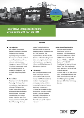 we know

                                                                               they know




Progressive Enterprises buys into
virtualization with SAP and IBM


                                                       Overview


■ The Challenge                         helped Progressive upgrade                ■ Key Solution Components
  New Zealand supermarket               business-critical SAP financial             Industry: Retail, Wholesale
  operator Progressive Enterprises      software to SAP R/3 Enterprise with         Applications: SAP® R/3 ®
  looked to build its business          SAP ERP Financials and                      Enterprise, SAP ERP Financials
  organically and by acquisition.       implement a new WMS on the IBM              Hardware: IBM System i5™ 570,
  The company wanted to introduce       System i5 570 platform. Progressive         IBM BladeCenter® HS20, IBM
  new SAP applications and a new        is also replacing individual servers        System x™366 and 460, IBM
  enterprise-wide warehouse             with virtual servers running under          System p5™ 510, IBM
  management system (WMS), but          VMware on IBM BladeCenter and               TotalStorage® Enterprise Storage
  the existing infrastructure, made     IBM System x platforms.                     Server® 850, IBM TotalStorage
  up of numerous ‘islands’ of                                                       3584 Tape Library, McDATA Fibre
  storage and processing, was         ■ The Benefits                                Channel Switches
  incapable of supporting these         New consolidated infrastructure             Software: IBM i5/OS®, IBM AIX 5L®
  plans.                                easier to manage, reducing                  V5.3, Windows XP, VMware, IBM
                                        workload for IT staff; seven-day            DB2® Universal Database™, IBM
■ The Solution                          backlog on SAP software-based               Tivoli ® Storage Manager V5.3
  Progressive consulted IBM Global      electronic invoicing system                 Services: IBM Global Technology
  Technology Services, which            eliminated, enabling real-time              Services
  provided a one-stop shop solution     processing for improved supplier
  to build an IT infrastructure         relationship management;
  capable of supporting new SAP         increased performance cuts daily
  applications, meet demands for        backup times from eight hours to
  scalable storage, and grow in         two and a half; SAP software
  exact step with the business.         responds 50 per cent faster; IT
  Starting with a new IBM-based         function matches business
  storage area network (SAN), IBM       demands more rapidly and cost-
  Global Technology Services            effectively.
 