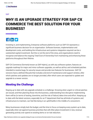 7/6/23, 5:27 PM Why Your Business Needs an SAP CX Commerce Upgrade Strategy | CX Services
https://techwave.net/why-is-an-upgrade-strategy-for-sap-cx-commerce-the-best-solution-for-your-business/ 1/13
SAP
WHY IS AN UPGRADE STRATEGY FOR SAP CX
COMMERCE THE BEST SOLUTION FOR YOUR
BUSINESS?
Investing in, and implementing, Enterprise software platforms such as SAP CX represents a
significant business decision for an organisation. Software licenses, implementation and
development costs, and building the infrastructure and systems integration required can be a
substantial capital investment. But this is not the end of the story, and organisations need to
recognise and balance the ongoing Total Cost of Ownership from maintaining and enhancing these
platforms throughout their lifetime.
SAP CX Commerce (formerly known as SAP Hybris), as with any software system, features an
upgrade roadmap for major and minor software upgrades, as well as ad-hoc and scheduled patches
intended to resolve bugs, fix security issues and provide new features for businesses. SAP CX
versions have a defined lifecycle that includes and end of maintenance and support window, after
which patches and updates are no longer provided, after which users are expected to update and
upgrade to a newer version.
Meeting the Challenge
Staying up to date with any upgrade schedule is a challenge. Knowing when urgent or critical patches
are issued, and then planning those into the business, understanding how disruptive implementing
them will be (in terms of testing, downtime, and the risk of failure) takes time and effort. Keeping up
to date with the latest versions, especially for an IT department that has all kinds of systems and
infrastructure to maintain, can feel like being in an uphill battle in the middle of a snowstorm.
Many businesses simply lack the budget, and the time to focus on keeping every system up to date,
especially when set against business priorities that will often place investment in new, revenue-
generating activity over spend on existing items or on risk reduction.
 