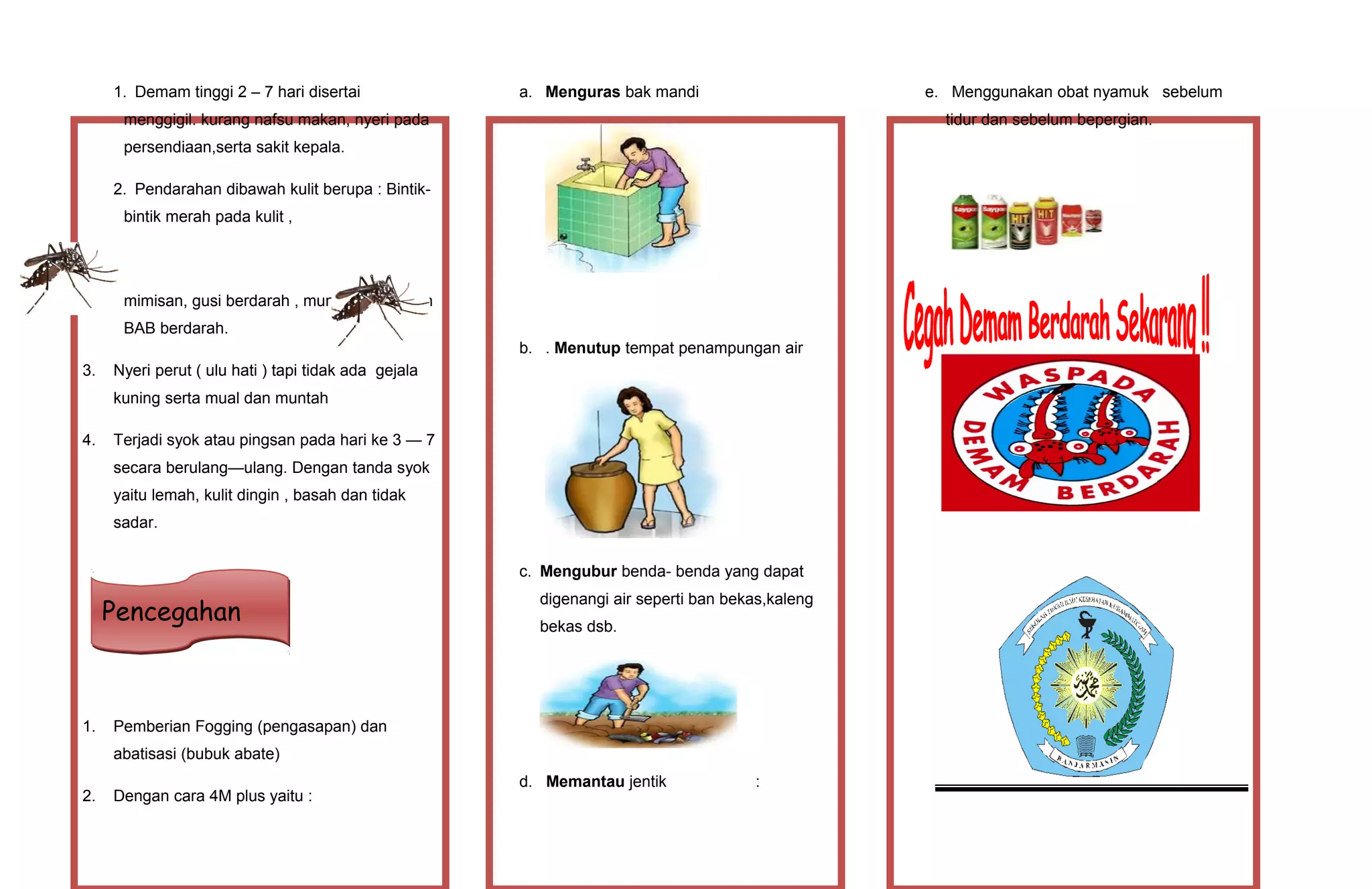1. Demam tinggi 2 – 7 hari disertai
menggigil. kurang nafsu makan, nyeri pada
persendiaan,serta sakit kepala.
2. Pendarahan dibawah kulit berupa : Bintik-
bintik merah pada kulit ,
mimisan, gusi berdarah , muntah darah dan
BAB berdarah.
3. Nyeri perut ( ulu hati ) tapi tidak ada gejala
kuning serta mual dan muntah
4. Terjadi syok atau pingsan pada hari ke 3 — 7
secara berulang—ulang. Dengan tanda syok
yaitu lemah, kulit dingin , basah dan tidak
sadar.
1. Pemberian Fogging (pengasapan) dan
abatisasi (bubuk abate)
2. Dengan cara 4M plus yaitu :
a. Menguras bak mandi
b. . Menutup tempat penampungan air
c. Mengubur benda- benda yang dapat
digenangi air seperti ban bekas,kaleng
bekas dsb.
d. Memantau jentik :
e. Menggunakan obat nyamuk sebelum
tidur dan sebelum bepergian.
PencegahanPencegahan
 