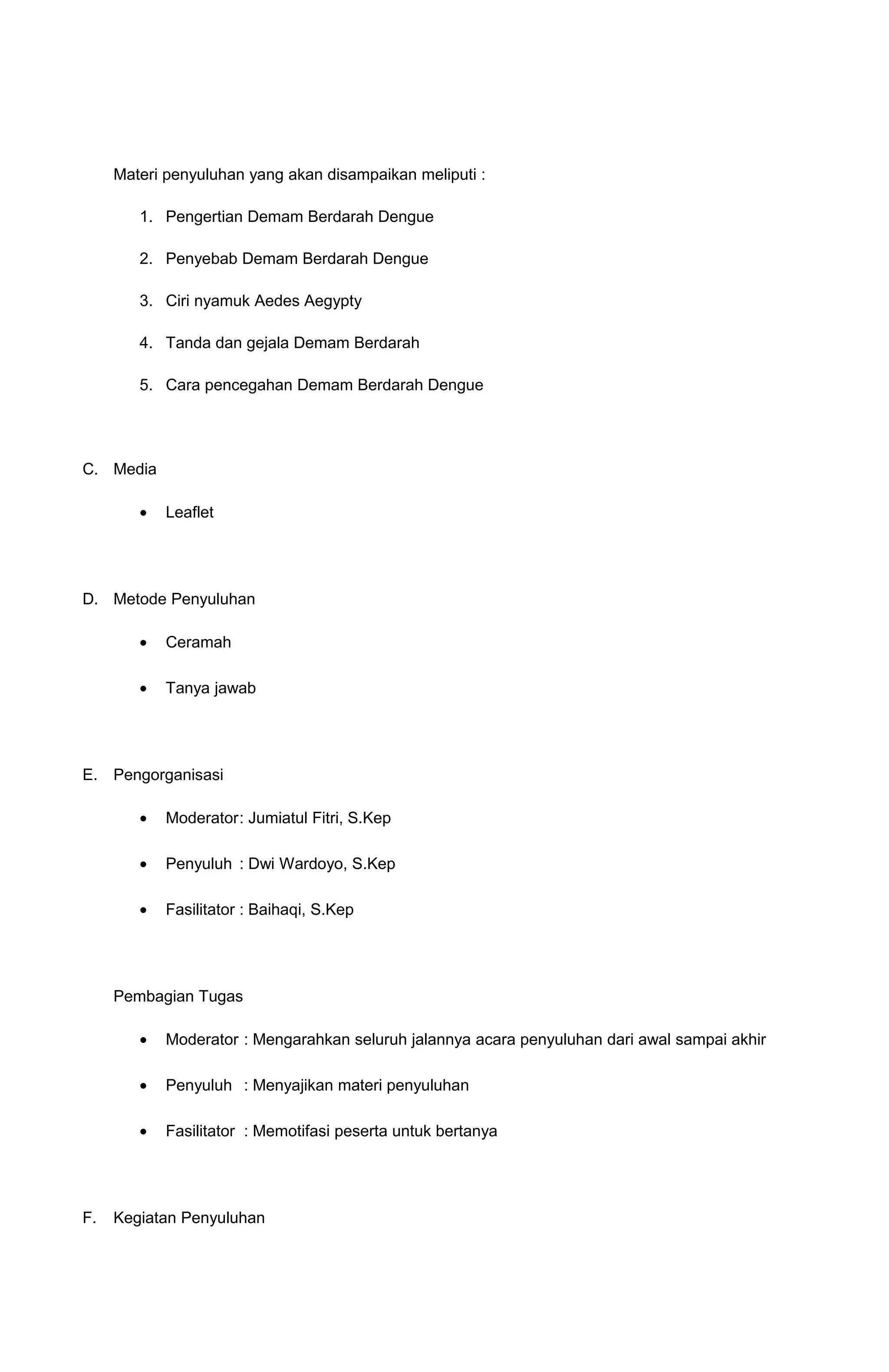 Materi penyuluhan yang akan disampaikan meliputi :
1. Pengertian Demam Berdarah Dengue
2. Penyebab Demam Berdarah Dengue
3. Ciri nyamuk Aedes Aegypty
4. Tanda dan gejala Demam Berdarah
5. Cara pencegahan Demam Berdarah Dengue
C. Media
• Leaflet
D. Metode Penyuluhan
• Ceramah
• Tanya jawab
E. Pengorganisasi
• Moderator: Jumiatul Fitri, S.Kep
• Penyuluh : Dwi Wardoyo, S.Kep
• Fasilitator : Baihaqi, S.Kep
Pembagian Tugas
• Moderator : Mengarahkan seluruh jalannya acara penyuluhan dari awal sampai akhir
• Penyuluh : Menyajikan materi penyuluhan
• Fasilitator : Memotifasi peserta untuk bertanya
F. Kegiatan Penyuluhan
 