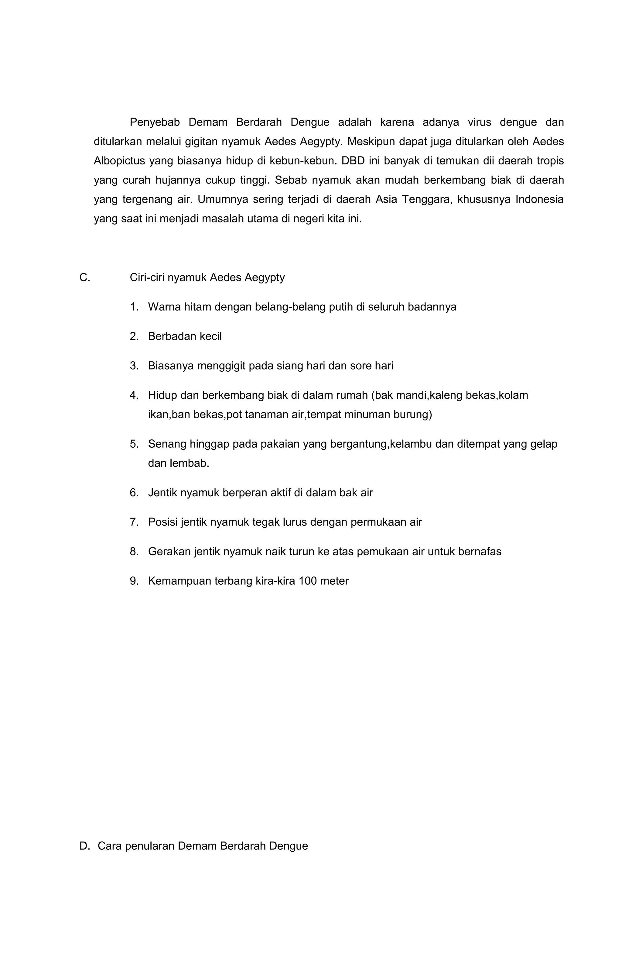 Penyebab Demam Berdarah Dengue adalah karena adanya virus dengue dan
ditularkan melalui gigitan nyamuk Aedes Aegypty. Meskipun dapat juga ditularkan oleh Aedes
Albopictus yang biasanya hidup di kebun-kebun. DBD ini banyak di temukan dii daerah tropis
yang curah hujannya cukup tinggi. Sebab nyamuk akan mudah berkembang biak di daerah
yang tergenang air. Umumnya sering terjadi di daerah Asia Tenggara, khususnya Indonesia
yang saat ini menjadi masalah utama di negeri kita ini.
C. Ciri-ciri nyamuk Aedes Aegypty
1. Warna hitam dengan belang-belang putih di seluruh badannya
2. Berbadan kecil
3. Biasanya menggigit pada siang hari dan sore hari
4. Hidup dan berkembang biak di dalam rumah (bak mandi,kaleng bekas,kolam
ikan,ban bekas,pot tanaman air,tempat minuman burung)
5. Senang hinggap pada pakaian yang bergantung,kelambu dan ditempat yang gelap
dan lembab.
6. Jentik nyamuk berperan aktif di dalam bak air
7. Posisi jentik nyamuk tegak lurus dengan permukaan air
8. Gerakan jentik nyamuk naik turun ke atas pemukaan air untuk bernafas
9. Kemampuan terbang kira-kira 100 meter
D. Cara penularan Demam Berdarah Dengue
 