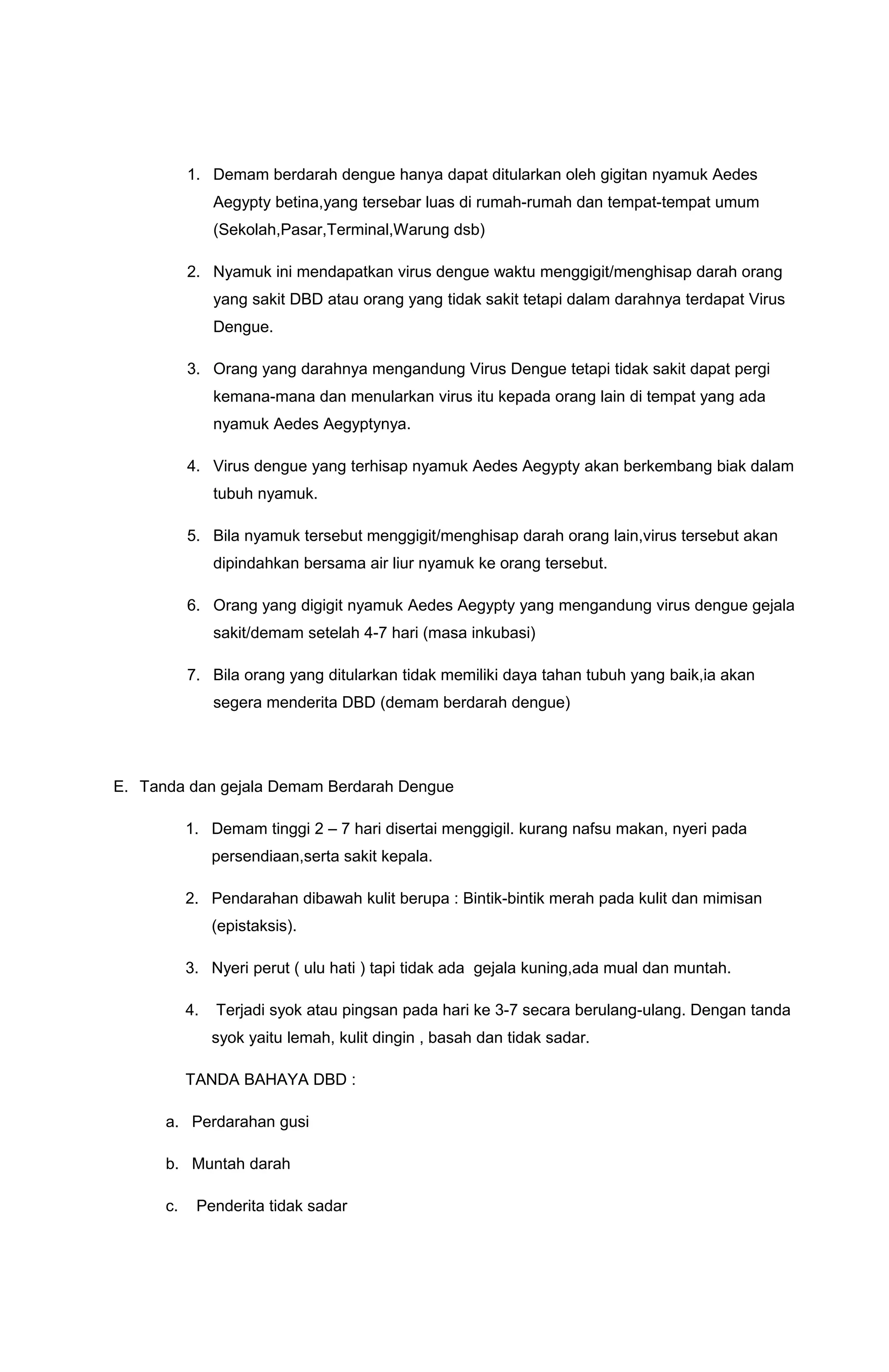 1. Demam berdarah dengue hanya dapat ditularkan oleh gigitan nyamuk Aedes
Aegypty betina,yang tersebar luas di rumah-rumah dan tempat-tempat umum
(Sekolah,Pasar,Terminal,Warung dsb)
2. Nyamuk ini mendapatkan virus dengue waktu menggigit/menghisap darah orang
yang sakit DBD atau orang yang tidak sakit tetapi dalam darahnya terdapat Virus
Dengue.
3. Orang yang darahnya mengandung Virus Dengue tetapi tidak sakit dapat pergi
kemana-mana dan menularkan virus itu kepada orang lain di tempat yang ada
nyamuk Aedes Aegyptynya.
4. Virus dengue yang terhisap nyamuk Aedes Aegypty akan berkembang biak dalam
tubuh nyamuk.
5. Bila nyamuk tersebut menggigit/menghisap darah orang lain,virus tersebut akan
dipindahkan bersama air liur nyamuk ke orang tersebut.
6. Orang yang digigit nyamuk Aedes Aegypty yang mengandung virus dengue gejala
sakit/demam setelah 4-7 hari (masa inkubasi)
7. Bila orang yang ditularkan tidak memiliki daya tahan tubuh yang baik,ia akan
segera menderita DBD (demam berdarah dengue)
E. Tanda dan gejala Demam Berdarah Dengue
1. Demam tinggi 2 – 7 hari disertai menggigil. kurang nafsu makan, nyeri pada
persendiaan,serta sakit kepala.
2. Pendarahan dibawah kulit berupa : Bintik-bintik merah pada kulit dan mimisan
(epistaksis).
3. Nyeri perut ( ulu hati ) tapi tidak ada gejala kuning,ada mual dan muntah.
4. Terjadi syok atau pingsan pada hari ke 3-7 secara berulang-ulang. Dengan tanda
syok yaitu lemah, kulit dingin , basah dan tidak sadar.
TANDA BAHAYA DBD :
a. Perdarahan gusi
b. Muntah darah
c. Penderita tidak sadar
 