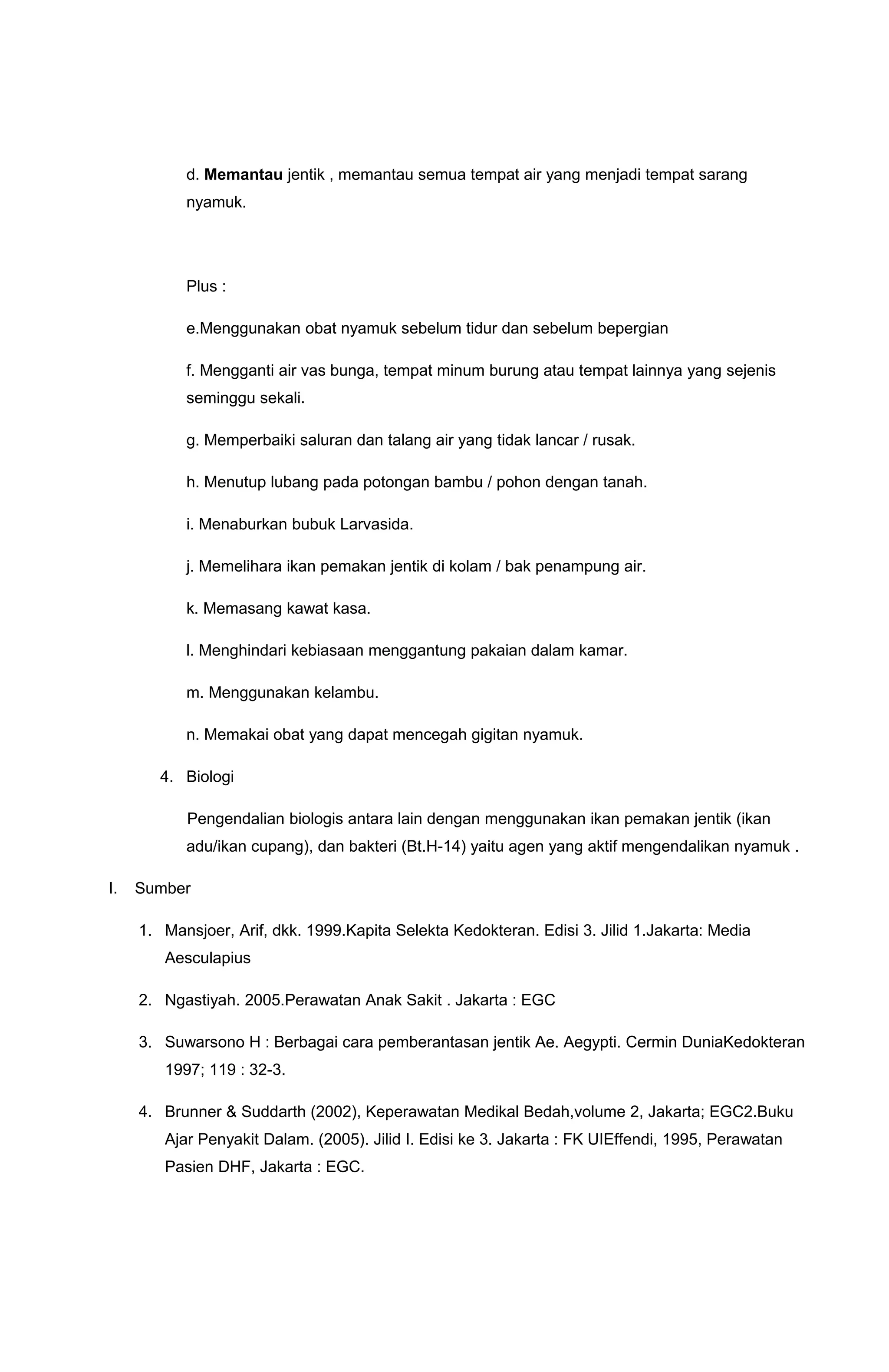 d. Memantau jentik , memantau semua tempat air yang menjadi tempat sarang
nyamuk.
Plus :
e.Menggunakan obat nyamuk sebelum tidur dan sebelum bepergian
f. Mengganti air vas bunga, tempat minum burung atau tempat lainnya yang sejenis
seminggu sekali.
g. Memperbaiki saluran dan talang air yang tidak lancar / rusak.
h. Menutup lubang pada potongan bambu / pohon dengan tanah.
i. Menaburkan bubuk Larvasida.
j. Memelihara ikan pemakan jentik di kolam / bak penampung air.
k. Memasang kawat kasa.
l. Menghindari kebiasaan menggantung pakaian dalam kamar.
m. Menggunakan kelambu.
n. Memakai obat yang dapat mencegah gigitan nyamuk.
4. Biologi
Pengendalian biologis antara lain dengan menggunakan ikan pemakan jentik (ikan
adu/ikan cupang), dan bakteri (Bt.H-14) yaitu agen yang aktif mengendalikan nyamuk .
I. Sumber
1. Mansjoer, Arif, dkk. 1999.Kapita Selekta Kedokteran. Edisi 3. Jilid 1.Jakarta: Media
Aesculapius
2. Ngastiyah. 2005.Perawatan Anak Sakit . Jakarta : EGC
3. Suwarsono H : Berbagai cara pemberantasan jentik Ae. Aegypti. Cermin DuniaKedokteran
1997; 119 : 32-3.
4. Brunner & Suddarth (2002), Keperawatan Medikal Bedah,volume 2, Jakarta; EGC2.Buku
Ajar Penyakit Dalam. (2005). Jilid I. Edisi ke 3. Jakarta : FK UIEffendi, 1995, Perawatan
Pasien DHF, Jakarta : EGC.
 