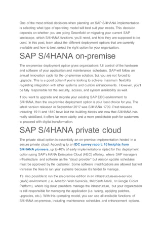 One of the most critical decisions when planning an SAP S/4HANA implementation
is selecting what type of operating model will best suit your needs. This decision
depends on whether you are going Greenfield or migrating your current SAP
landscape, which S/4HANA functions you’ll need, and how they are supposed to be
used. In this post, learn about the different deployment options that are currently
available and how to best select the right option for your organization.
SAP S/4HANA on-premise
The on-premise deployment option gives organizations full control of the hardware
and software of your application and maintenance schedules. SAP will follow an
annual innovation cycle for the on-premise solution, but you are not forced to
upgrade. This is a good option if you’re looking to achieve maximum flexibility
regarding integration with other systems and custom enhancements. However, you’ll
be fully responsible for the security, access, and system availability as well.
If you want to upgrade and migrate your existing SAP ECC environment to
S/4HANA, then the on-premise deployment option is your best choice for you. The
latest version released in September 2017 was S/4HANA 1709. Past releases
including 1511 and 1610 have laid the building blocks and now that S/4HANA has
really stabilized, it offers far more clarity and a more predictable path for customers
to proceed with digital transformation.
SAP S/4HANA private cloud
The private cloud option is essentially an on-premise implementation hosted in a
secure private cloud. According to an IDC survey report: 10 Insights from
S/4HANA pioneers, up to 40% of early implementations opted for this deployment
option using SAP’s HANA Enterprise Cloud (HEC) offering, where SAP managers
infrastructure and software as the “cloud provider” but version update schedules
must be approved by the customer. Some software modifications are allowed but will
increase the fees to run your systems because it’s harder to manage.
It’s also possible to run the on-premise edition in an infrastructure-as-a-service
(IaaS) environment (i.e. Amazon Web Services, Microsoft Azure, or Google Cloud
Platform), where big cloud providers manage the infrastructure, but your organization
is still responsible for managing the application (i.e. tuning, applying patches,
upgrades, etc.). With this operating model, you can use all available functions of
S/4HANA on-premise, including maintenance schedules and enhancement options.
 
