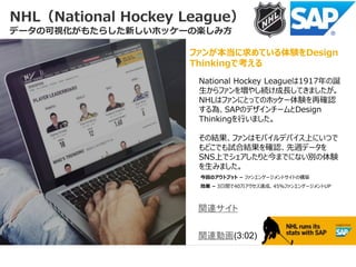 NHL（National Hockey League）
データの可視化がもたらした新しいホッケーの楽しみ方
ファンが本当に求めている体験をDesign
Thinkingで考える
関連サイト
関連動画(3:02)
National Hockey Leagueは1917年の誕
生からファンを増やし続け成長してきましたが。
NHLはファンにとってのホッケー体験を再確認
する為、SAPのデザインチームとDesign
Thinkingを行いました。
その結果、ファンはモバイルデバイス上にいつで
もどこでも試合結果を確認、先週データを
SNS上でシェアしたりと今までにない別の体験
を生みました。
今回のアウトプット – ファンエンゲージメントサイトの構築
効果 – 3日間で40万アクセス達成、45％ファンエンゲージメントUP
 