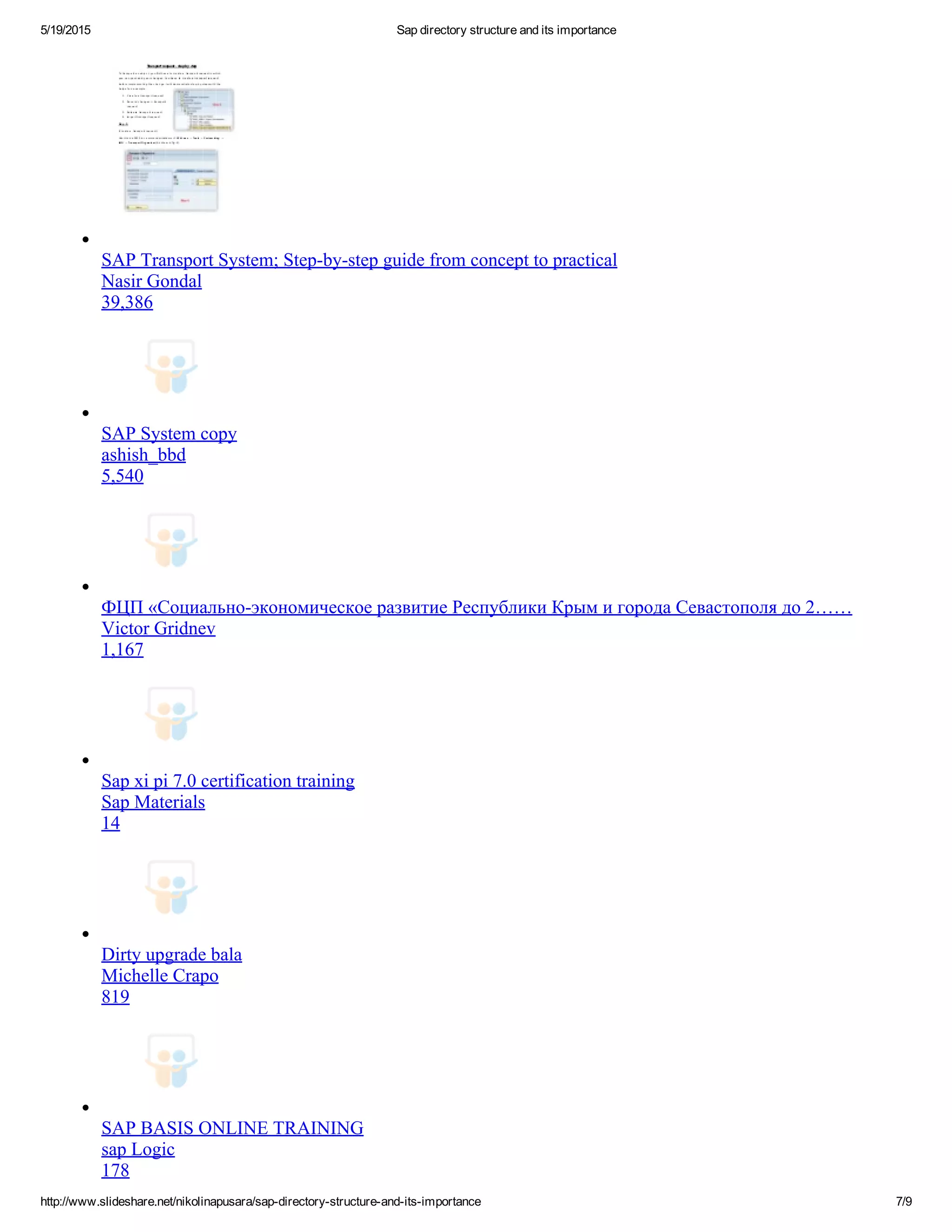 5/19/2015 Sap directory structure and its importance
http://www.slideshare.net/nikolinapusara/sap­directory­structure­and­its­importance 7/9
SAP Transport System; Step­by­step guide from concept to practical
Nasir Gondal
39,386
SAP System copy
ashish_bbd
5,540
ФЦП «Социально­экономическое развитие Республики Крым и города Севастополя до 2……
Victor Gridnev
1,167
Sap xi pi 7.0 certification training
Sap Materials
14
Dirty upgrade bala
Michelle Crapo
819
SAP BASIS ONLINE TRAINING
sap Logic
178
 