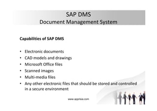 www.apprisia.com
SAP DMS
Document Management System
Capabilities of SAP DMS
• Electronic documents
• CAD models and drawings
• Microsoft Office files
• Scanned images
• Multi-media files
• Any other electronic files that should be stored and controlled
in a secure environment
 