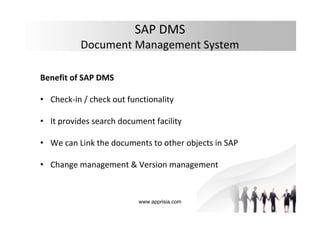 www.apprisia.com
SAP DMS
Document Management System
Benefit of SAP DMS
• Check-in / check out functionality
• It provides search document facility
• We can Link the documents to other objects in SAP
• Change management & Version management
 
