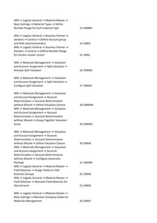 IMG ⇒ Logistic General ⇒ Material Master ⇒
Basic Settings ⇒ Material Types ⇒ Define
Number Range for Each material Type 13 MMNR
IMG ⇒ Logistic General ⇒ Business Partner ⇒
Vendors ⇒ Control ⇒ Define Account group
and field selection(vendor) 14 OBD3
IMG ⇒ Logistic General ⇒ Business Partner ⇒
Vendors ⇒ Control ⇒ Define Number Range
for Vendor master record 15 XDN1
IMG ⇒ Materials Management ⇒ Valuation
and Account Assignment ⇒ Split Valuation ⇒
Activate Split Valuation 16 OMW0
IMG ⇒ Materials Management ⇒ Valuation
and Account Assignment ⇒ Split Valuation ⇒
Configure Split Valuation 17 OMWC
IMG ⇒ Materials Management ⇒ Valuation
and Account Assignment ⇒ Account
Determination ⇒ Account Determination
without Wizard ⇒ Define Valuation Control 18 OMWM
IMG ⇒ Materials Management ⇒ Valuation
and Account Assignment ⇒ Account
Determination ⇒ Account Determination
without Wizard ⇒ Group Together Valuation
Areas 19 OMWD
IMG ⇒ Materials Management ⇒ Valuation
and Account Assignment ⇒ Account
Determination ⇒ Account Determination
without Wizard ⇒ Define Valuation Classes 20 OMSK
IMG ⇒ Materials Management ⇒ Valuation
and Account Assignment ⇒ Account
Determination ⇒ Account Determination
without Wizard ⇒ Configure Automatic
Postings 21 OMWB
IMG ⇒ Logistic General ⇒ Material Master ⇒
Field Selection ⇒ Assign Fields to Field
Selection Groups 22 OMSR
IMG ⇒ Logistic General ⇒ Material Master ⇒
Field Selection ⇒ Maintain Field Selection for
Data Screens 23 OMS9
IMG ⇒ Logistic General ⇒ Material Master ⇒
Basic Settings ⇒ Maintain Company Codes for
Materials Management 24 OMSY
 